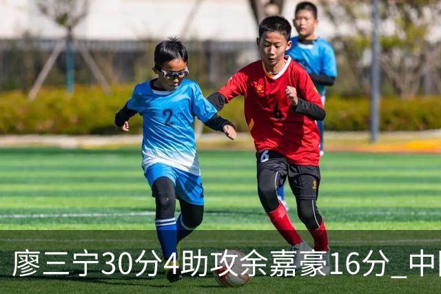 廖三宁30分4助攻余嘉豪16分 中国男篮87比78击败沙特男篮